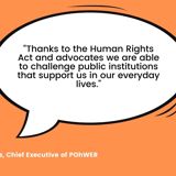 Quote from Helen Moulinos, POhWER CEO saying "Thanks to the Human Rights Act and advocates we are able to challenge public institutions that support us in our everyday lives."